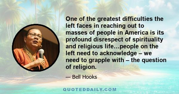 One of the greatest difficulties the left faces in reaching out to masses of people in America is its profound disrespect of spirituality and religious life…people on the left need to acknowledge – we need to grapple