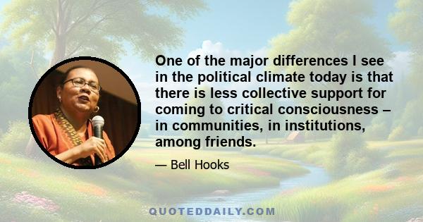 One of the major differences I see in the political climate today is that there is less collective support for coming to critical consciousness – in communities, in institutions, among friends.