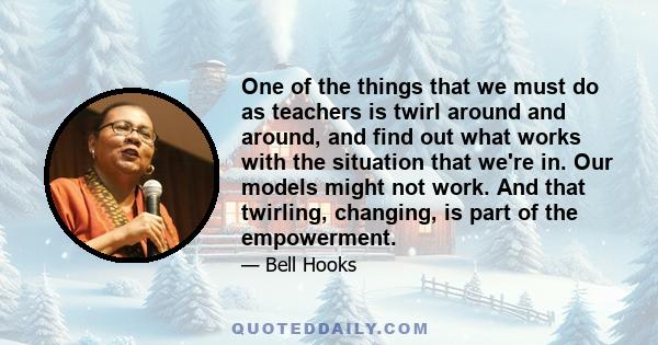 One of the things that we must do as teachers is twirl around and around, and find out what works with the situation that we're in. Our models might not work. And that twirling, changing, is part of the empowerment.