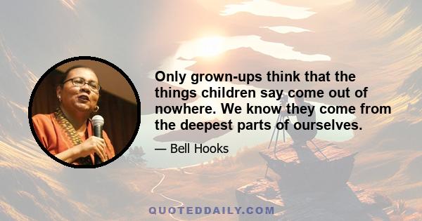 Only grown-ups think that the things children say come out of nowhere. We know they come from the deepest parts of ourselves.