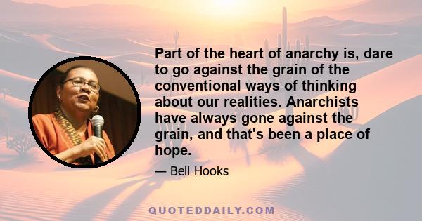 Part of the heart of anarchy is, dare to go against the grain of the conventional ways of thinking about our realities. Anarchists have always gone against the grain, and that's been a place of hope.