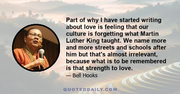 Part of why I have started writing about love is feeling that our culture is forgetting what Martin Luther King taught. We name more and more streets and schools after him but that's almost irrelevant, because what is