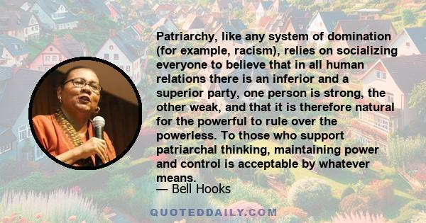 Patriarchy, like any system of domination (for example, racism), relies on socializing everyone to believe that in all human relations there is an inferior and a superior party, one person is strong, the other weak, and 