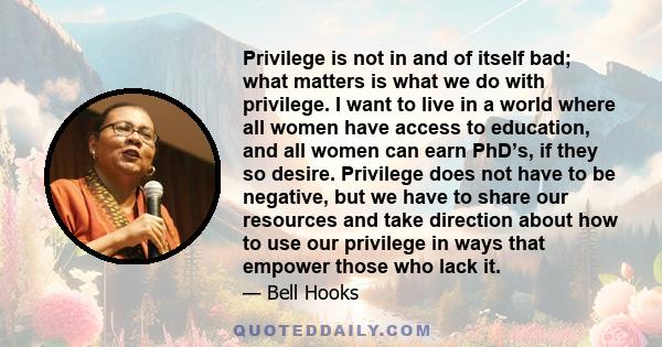 Privilege is not in and of itself bad; what matters is what we do with privilege. I want to live in a world where all women have access to education, and all women can earn PhD’s, if they so desire. Privilege does not