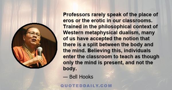 Professors rarely speak of the place of eros or the erotic in our classrooms. Trained in the philosophical context of Western metaphysical dualism, many of us have accepted the notion that there is a split between the