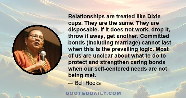 Relationships are treated like Dixie cups. They are the same. They are disposable. If it does not work, drop it, throw it away, get another. Committed bonds (including marriage) cannot last when this is the prevailing