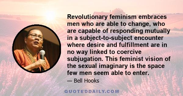 Revolutionary feminism embraces men who are able to change, who are capable of responding mutually in a subject-to-subject encounter where desire and fulfillment are in no way linked to coercive subjugation. This