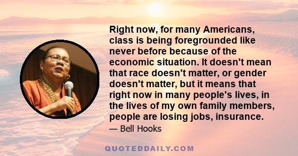 Right now, for many Americans, class is being foregrounded like never before because of the economic situation. It doesn't mean that race doesn't matter, or gender doesn't matter, but it means that right now in many