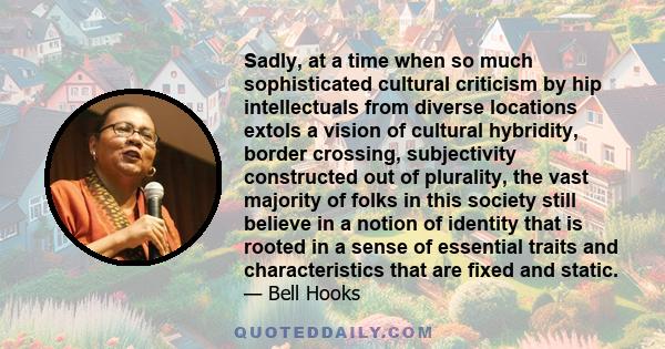 Sadly, at a time when so much sophisticated cultural criticism by hip intellectuals from diverse locations extols a vision of cultural hybridity, border crossing, subjectivity constructed out of plurality, the vast