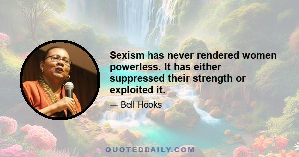 Sexism has never rendered women powerless. It has either suppressed their strength or exploited it.