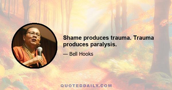 Shame produces trauma. Trauma produces paralysis.