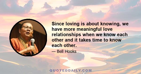 Since loving is about knowing, we have more meaningful love relationships when we know each other and it takes time to know each other.