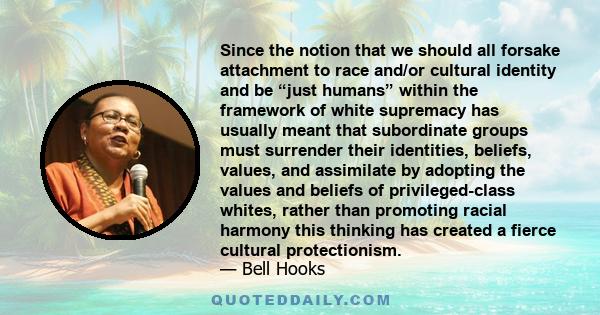 Since the notion that we should all forsake attachment to race and/or cultural identity and be “just humans” within the framework of white supremacy has usually meant that subordinate groups must surrender their