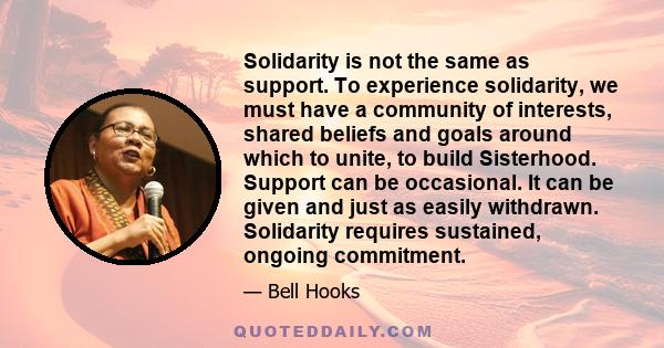 Solidarity is not the same as support. To experience solidarity, we must have a community of interests, shared beliefs and goals around which to unite, to build Sisterhood. Support can be occasional. It can be given and 