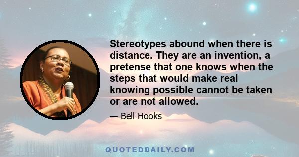 Stereotypes abound when there is distance. They are an invention, a pretense that one knows when the steps that would make real knowing possible cannot be taken or are not allowed.