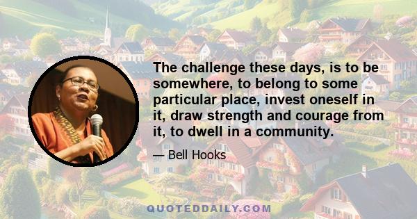 The challenge these days, is to be somewhere, to belong to some particular place, invest oneself in it, draw strength and courage from it, to dwell in a community.