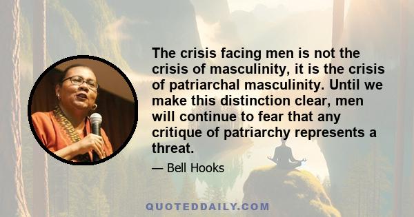 The crisis facing men is not the crisis of masculinity, it is the crisis of patriarchal masculinity. Until we make this distinction clear, men will continue to fear that any critique of patriarchy represents a threat.