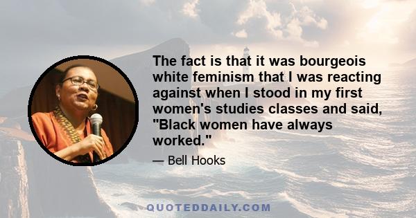 The fact is that it was bourgeois white feminism that I was reacting against when I stood in my first women's studies classes and said, Black women have always worked.