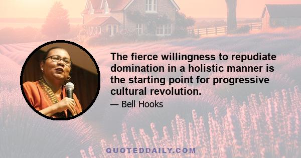 The fierce willingness to repudiate domination in a holistic manner is the starting point for progressive cultural revolution.