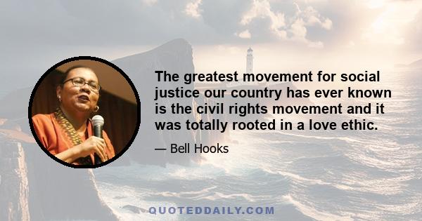 The greatest movement for social justice our country has ever known is the civil rights movement and it was totally rooted in a love ethic.