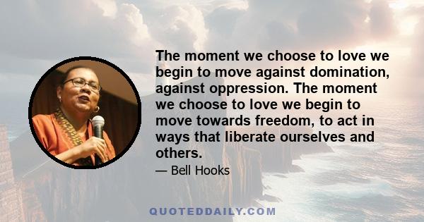 The moment we choose to love we begin to move against domination, against oppression. The moment we choose to love we begin to move towards freedom, to act in ways that liberate ourselves and others.