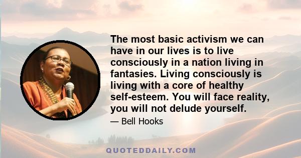 The most basic activism we can have in our lives is to live consciously in a nation living in fantasies. Living consciously is living with a core of healthy self-esteem. You will face reality, you will not delude