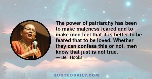 The power of patriarchy has been to make maleness feared and to make men feel that it is better to be feared that to be loved. Whether they can confess this or not, men know that just is not true.