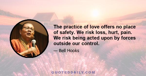 The practice of love offers no place of safety. We risk loss, hurt, pain. We risk being acted upon by forces outside our control.