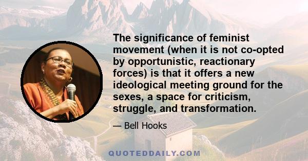 The significance of feminist movement (when it is not co-opted by opportunistic, reactionary forces) is that it offers a new ideological meeting ground for the sexes, a space for criticism, struggle, and transformation.