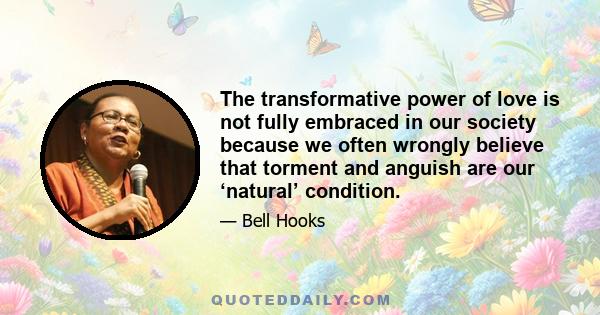 The transformative power of love is not fully embraced in our society because we often wrongly believe that torment and anguish are our ‘natural’ condition.