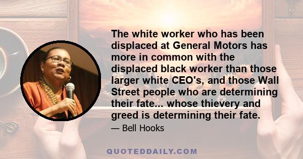 The white worker who has been displaced at General Motors has more in common with the displaced black worker than those larger white CEO's, and those Wall Street people who are determining their fate... whose thievery