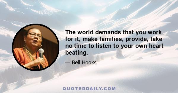 The world demands that you work for it, make families, provide, take no time to listen to your own heart beating.