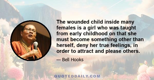 The wounded child inside many females is a girl who was taught from early childhood on that she must become something other than herself, deny her true feelings, in order to attract and please others.