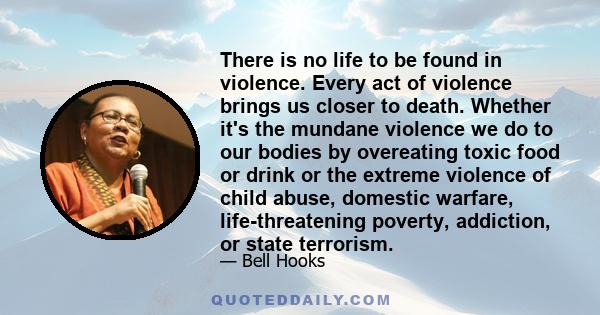 There is no life to be found in violence. Every act of violence brings us closer to death. Whether it's the mundane violence we do to our bodies by overeating toxic food or drink or the extreme violence of child abuse,