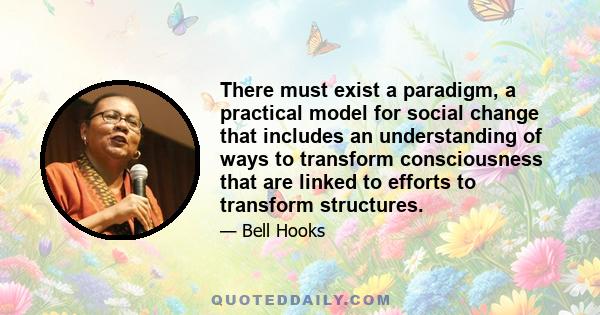 There must exist a paradigm, a practical model for social change that includes an understanding of ways to transform consciousness that are linked to efforts to transform structures.