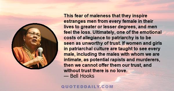 This fear of maleness that they inspire estranges men from every female in their lives to greater or lesser degrees, and men feel the loss. Ultimately, one of the emotional costs of allegiance to patriarchy is to be