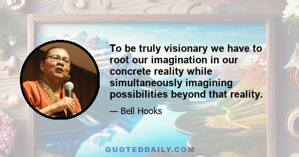 To be truly visionary we have to root our imagination in our concrete reality while simultaneously imagining possibilities beyond that reality.