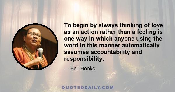 To begin by always thinking of love as an action rather than a feeling is one way in which anyone using the word in this manner automatically assumes accountability and responsibility.