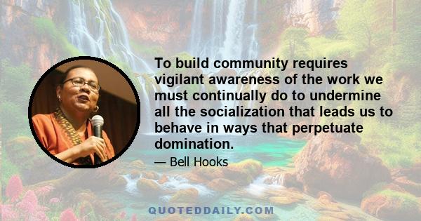 To build community requires vigilant awareness of the work we must continually do to undermine all the socialization that leads us to behave in ways that perpetuate domination.