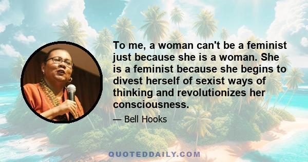 To me, a woman can't be a feminist just because she is a woman. She is a feminist because she begins to divest herself of sexist ways of thinking and revolutionizes her consciousness.