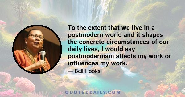 To the extent that we live in a postmodern world and it shapes the concrete circumstances of our daily lives, I would say postmodernism affects my work or influences my work.