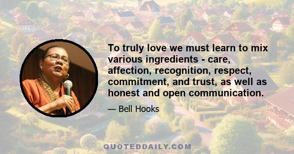 To truly love we must learn to mix various ingredients - care, affection, recognition, respect, commitment, and trust, as well as honest and open communication.