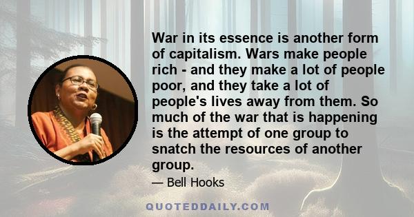 War in its essence is another form of capitalism. Wars make people rich - and they make a lot of people poor, and they take a lot of people's lives away from them. So much of the war that is happening is the attempt of