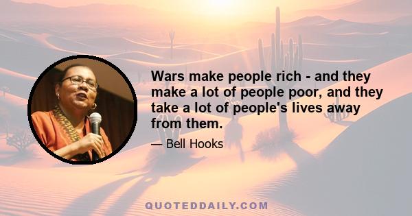 Wars make people rich - and they make a lot of people poor, and they take a lot of people's lives away from them.