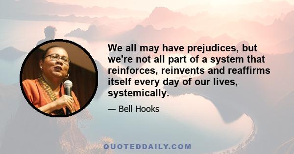 We all may have prejudices, but we're not all part of a system that reinforces, reinvents and reaffirms itself every day of our lives, systemically.