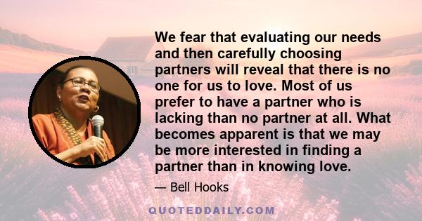 We fear that evaluating our needs and then carefully choosing partners will reveal that there is no one for us to love. Most of us prefer to have a partner who is lacking than no partner at all. What becomes apparent is 