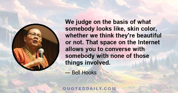 We judge on the basis of what somebody looks like, skin color, whether we think they're beautiful or not. That space on the Internet allows you to converse with somebody with none of those things involved.