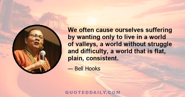 We often cause ourselves suffering by wanting only to live in a world of valleys, a world without struggle and difficulty, a world that is flat, plain, consistent.