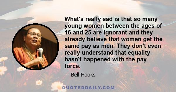 What's really sad is that so many young women between the ages of 16 and 25 are ignorant and they already believe that women get the same pay as men. They don't even really understand that equality hasn't happened with