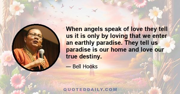 When angels speak of love they tell us it is only by loving that we enter an earthly paradise. They tell us paradise is our home and love our true destiny.